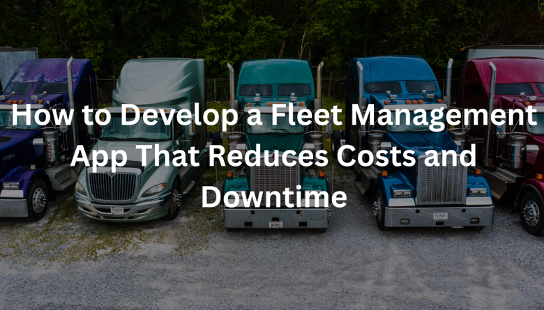 How to Develop a Fleet Management App That Reduces Costs and Downtime